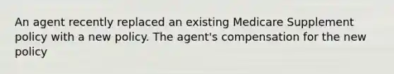 An agent recently replaced an existing Medicare Supplement policy with a new policy. The agent's compensation for the new policy