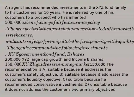 An agent has recommended investments in the XYZ fund family to his customers for 10 years. He is referred by one of his customers to a prospect who has inherited 500,000 as beneficiary of a life insurance policy. The prospect tells the agent she has never invested in the market before, is risk averse, and wants safety of principal to be the first priority with liquidity second. The agent recommends the following investments: XYZ government bond fund, B shares200,000 XYZ large-cap growth and Income B shares 150,000 XYZ liquid reserve money market150,000 The recommendation is A) suitable because it addresses the customer's safety objective. B) suitable because it addresses the customer's liquidity objective. C) suitable because he recommended conservative investments. D) unsuitable because it does not address the customer's two primary objectives