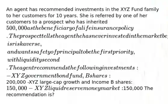 An agent has recommended investments in the XYZ Fund family to her customers for 10 years. She is referred by one of her customers to a prospect who has inherited 500,000 as the beneficiary of a life insurance policy. The prospect tells the agent he has never invested in the market before, is risk averse, and wants safety of principal to be the first priority, with liquidity second. The agent recommends the following investments: -XYZ government bond fund, B shares:200,000 -XYZ large-cap growth and Income B shares: 150,000 -XYZ liquid reserve money market:150,000 The recommendation is?