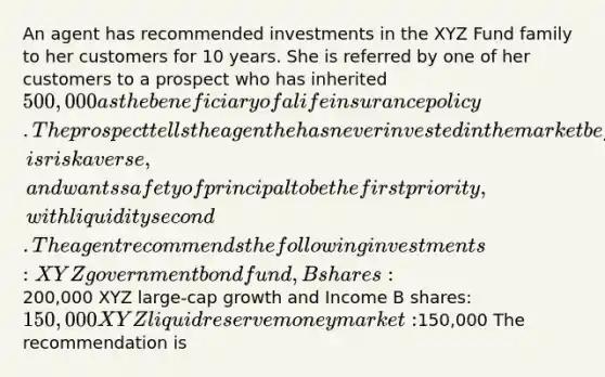 An agent has recommended investments in the XYZ Fund family to her customers for 10 years. She is referred by one of her customers to a prospect who has inherited 500,000 as the beneficiary of a life insurance policy. The prospect tells the agent he has never invested in the market before, is risk averse, and wants safety of principal to be the first priority, with liquidity second. The agent recommends the following investments: XYZ government bond fund, B shares:200,000 XYZ large-cap growth and Income B shares: 150,000 XYZ liquid reserve money market:150,000 The recommendation is