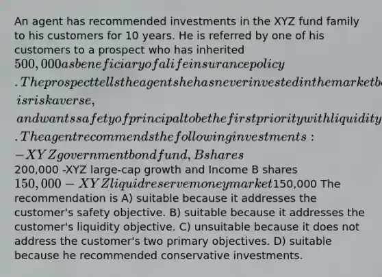 An agent has recommended investments in the XYZ fund family to his customers for 10 years. He is referred by one of his customers to a prospect who has inherited 500,000 as beneficiary of a life insurance policy. The prospect tells the agent she has never invested in the market before, is risk averse, and wants safety of principal to be the first priority with liquidity second. The agent recommends the following investments: -XYZ government bond fund, B shares200,000 -XYZ large-cap growth and Income B shares 150,000 -XYZ liquid reserve money market150,000 The recommendation is A) suitable because it addresses the customer's safety objective. B) suitable because it addresses the customer's liquidity objective. C) unsuitable because it does not address the customer's two primary objectives. D) suitable because he recommended conservative investments.