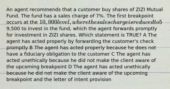 An agent recommends that a customer buy shares of ZIZI Mutual Fund. The fund has a sales charge of 7%. The first breakpoint occurs at the 10,000 level, where the sales charge is reduced to 5%. The fund offers a letter of intent provision. The customer gives the agent a check for9,500 to invest in the fund, which the agent forwards promptly for investment in ZIZI shares. Which statement is TRUE? A The agent has acted properly by forwarding the customer's check promptly B The agent has acted properly because he does not have a fiduciary obligation to the customer C The agent has acted unethically because he did not make the client aware of the upcoming breakpoint D The agent has acted unethically because he did not make the client aware of the upcoming breakpoint and the letter of intent provision