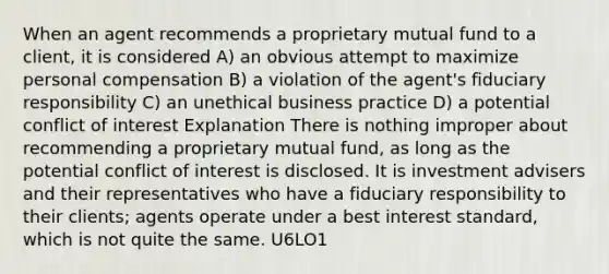 When an agent recommends a proprietary mutual fund to a client, it is considered A) an obvious attempt to maximize personal compensation B) a violation of the agent's fiduciary responsibility C) an unethical business practice D) a potential conflict of interest Explanation There is nothing improper about recommending a proprietary mutual fund, as long as the potential conflict of interest is disclosed. It is investment advisers and their representatives who have a fiduciary responsibility to their clients; agents operate under a best interest standard, which is not quite the same. U6LO1