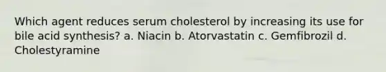 Which agent reduces serum cholesterol by increasing its use for bile acid synthesis? a. Niacin b. Atorvastatin c. Gemfibrozil d. Cholestyramine