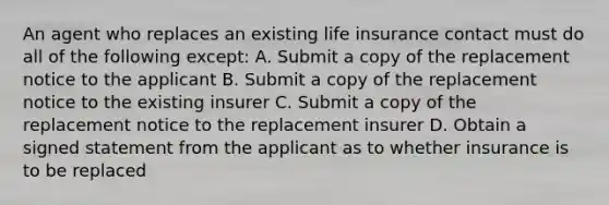 An agent who replaces an existing life insurance contact must do all of the following except: A. Submit a copy of the replacement notice to the applicant B. Submit a copy of the replacement notice to the existing insurer C. Submit a copy of the replacement notice to the replacement insurer D. Obtain a signed statement from the applicant as to whether insurance is to be replaced