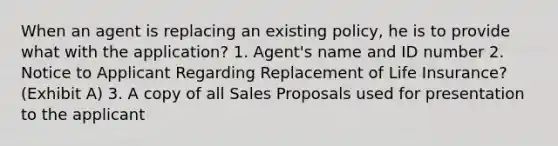 When an agent is replacing an existing policy, he is to provide what with the application? 1. Agent's name and ID number 2. Notice to Applicant Regarding Replacement of Life Insurance? (Exhibit A) 3. A copy of all Sales Proposals used for presentation to the applicant