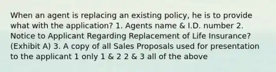 When an agent is replacing an existing policy, he is to provide what with the application? 1. Agents name & I.D. number 2. Notice to Applicant Regarding Replacement of Life Insurance? (Exhibit A) 3. A copy of all Sales Proposals used for presentation to the applicant 1 only 1 & 2 2 & 3 all of the above