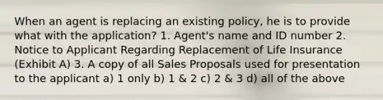 When an agent is replacing an existing policy, he is to provide what with the application? 1. Agent's name and ID number 2. Notice to Applicant Regarding Replacement of Life Insurance (Exhibit A) 3. A copy of all Sales Proposals used for presentation to the applicant a) 1 only b) 1 & 2 c) 2 & 3 d) all of the above