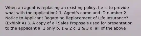 When an agent is replacing an existing policy, he is to provide what with the application? 1. Agent's name and ID number 2. Notice to Applicant Regarding Replacement of Life Insurance? (Exhibit A) 3. A copy of all Sales Proposals used for presentation to the applicant a. 1 only b. 1 & 2 c. 2 & 3 d. all of the above