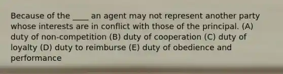 Because of the ____ an agent may not represent another party whose interests are in conflict with those of the principal. (A) duty of non-competition (B) duty of cooperation (C) duty of loyalty (D) duty to reimburse (E) duty of obedience and performance