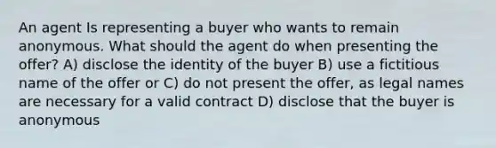 An agent Is representing a buyer who wants to remain anonymous. What should the agent do when presenting the offer? A) disclose the identity of the buyer B) use a fictitious name of the offer or C) do not present the offer, as legal names are necessary for a valid contract D) disclose that the buyer is anonymous