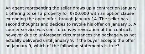 An agent representing the seller draws up a contract on January 1 offering to sell a property for 700,000 with an option clause extending the open offer through January 14. The seller has second thoughts and decides to revoke his offer on January 5. A courier service was sent to convey revocation of the contract, however due to unforeseen circumstances the package was not actually delivered until January 9. If the buyer accepts the offer on January 9, which of the following statements is true?