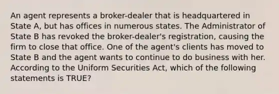 An agent represents a broker-dealer that is headquartered in State A, but has offices in numerous states. The Administrator of State B has revoked the broker-dealer's registration, causing the firm to close that office. One of the agent's clients has moved to State B and the agent wants to continue to do business with her. According to the Uniform Securities Act, which of the following statements is TRUE?