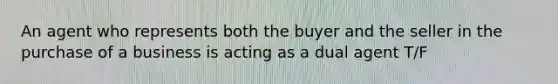 An agent who represents both the buyer and the seller in the purchase of a business is acting as a dual agent T/F