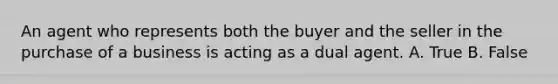 An agent who represents both the buyer and the seller in the purchase of a business is acting as a dual agent. A. True B. False