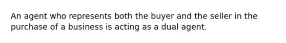 An agent who represents both the buyer and the seller in the purchase of a business is acting as a dual agent.