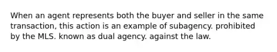 When an agent represents both the buyer and seller in the same transaction, this action is an example of subagency. prohibited by the MLS. known as dual agency. against the law.