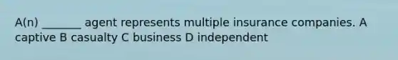 A(n) _______ agent represents multiple insurance companies. A captive B casualty C business D independent