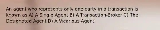 An agent who represents only one party in a transaction is known as A) A Single Agent B) A Transaction-Broker C) The Designated Agent D) A Vicarious Agent