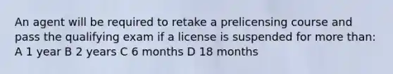 An agent will be required to retake a prelicensing course and pass the qualifying exam if a license is suspended for more than: A 1 year B 2 years C 6 months D 18 months