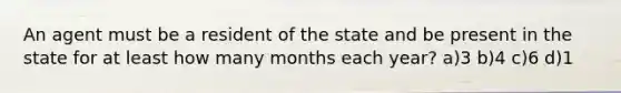 An agent must be a resident of the state and be present in the state for at least how many months each year? a)3 b)4 c)6 d)1