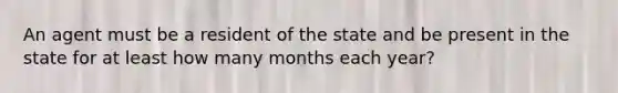 An agent must be a resident of the state and be present in the state for at least how many months each year?