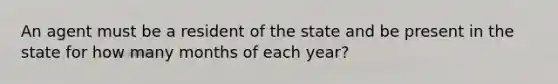 An agent must be a resident of the state and be present in the state for how many months of each year?