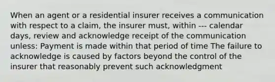 When an agent or a residential insurer receives a communication with respect to a claim, the insurer must, within --- calendar days, review and acknowledge receipt of the communication unless: Payment is made within that period of time The failure to acknowledge is caused by factors beyond the control of the insurer that reasonably prevent such acknowledgment