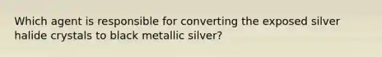 Which agent is responsible for converting the exposed silver halide crystals to black metallic silver?