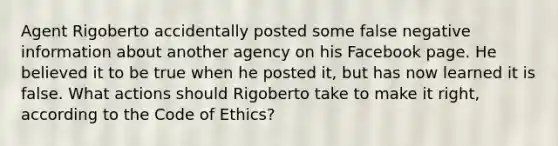 Agent Rigoberto accidentally posted some false negative information about another agency on his Facebook page. He believed it to be true when he posted it, but has now learned it is false. What actions should Rigoberto take to make it right, according to the Code of Ethics?