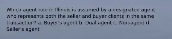 Which agent role in Illinois is assumed by a designated agent who represents both the seller and buyer clients in the same transaction? a. Buyer's agent b. Dual agent c. Non-agent d. Seller's agent