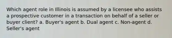 Which agent role in Illinois is assumed by a licensee who assists a prospective customer in a transaction on behalf of a seller or buyer client? a. Buyer's agent b. Dual agent c. Non-agent d. Seller's agent