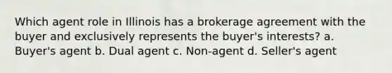 Which agent role in Illinois has a brokerage agreement with the buyer and exclusively represents the buyer's interests? a. Buyer's agent b. Dual agent c. Non-agent d. Seller's agent