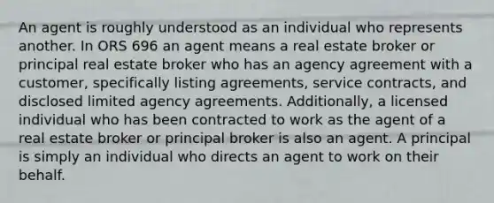 An agent is roughly understood as an individual who represents another. In ORS 696 an agent means a real estate broker or principal real estate broker who has an agency agreement with a customer, specifically listing agreements, service contracts, and disclosed limited agency agreements. Additionally, a licensed individual who has been contracted to work as the agent of a real estate broker or principal broker is also an agent. A principal is simply an individual who directs an agent to work on their behalf.