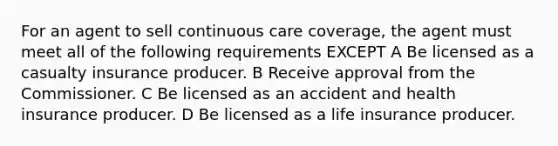 For an agent to sell continuous care coverage, the agent must meet all of the following requirements EXCEPT A Be licensed as a casualty insurance producer. B Receive approval from the Commissioner. C Be licensed as an accident and health insurance producer. D Be licensed as a life insurance producer.