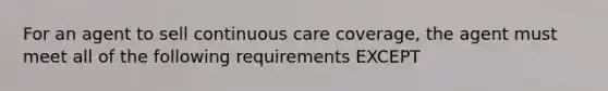 For an agent to sell continuous care coverage, the agent must meet all of the following requirements EXCEPT