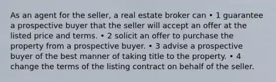 As an agent for the seller, a real estate broker can • 1 guarantee a prospective buyer that the seller will accept an offer at the listed price and terms. • 2 solicit an offer to purchase the property from a prospective buyer. • 3 advise a prospective buyer of the best manner of taking title to the property. • 4 change the terms of the listing contract on behalf of the seller.