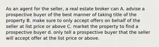 As an agent for the seller, a real estate broker can A. advise a prospective buyer of the best manner of taking title of the property B. make sure to only accept offers on behalf of the seller at list price or above C. market the property to find a prospective buyer d. only tell a prospective buyer that the seller will accept offer at the list price or above.