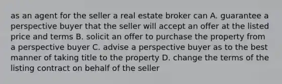 as an agent for the seller a real estate broker can A. guarantee a perspective buyer that the seller will accept an offer at the listed price and terms B. solicit an offer to purchase the property from a perspective buyer C. advise a perspective buyer as to the best manner of taking title to the property D. change the terms of the listing contract on behalf of the seller