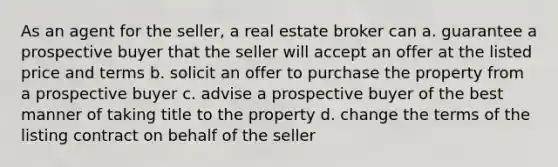 As an agent for the seller, a real estate broker can a. guarantee a prospective buyer that the seller will accept an offer at the listed price and terms b. solicit an offer to purchase the property from a prospective buyer c. advise a prospective buyer of the best manner of taking title to the property d. change the terms of the listing contract on behalf of the seller