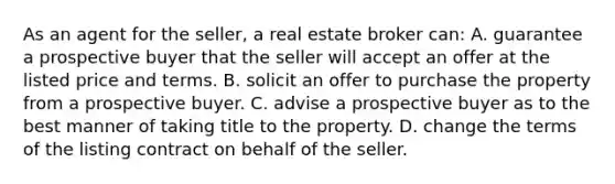 As an agent for the seller, a real estate broker can: A. guarantee a prospective buyer that the seller will accept an offer at the listed price and terms. B. solicit an offer to purchase the property from a prospective buyer. C. advise a prospective buyer as to the best manner of taking title to the property. D. change the terms of the listing contract on behalf of the seller.