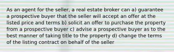 As an agent for the seller, a real estate broker can a) guarantee a prospective buyer that the seller will accept an offer at the listed price and terms b) solicit an offer to purchase the property from a prospective buyer c) advise a prospective buyer as to the best manner of taking title to the property d) change the terms of the listing contract on behalf of the seller