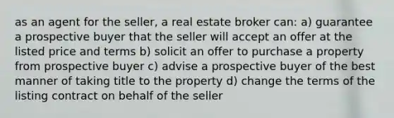 as an agent for the seller, a real estate broker can: a) guarantee a prospective buyer that the seller will accept an offer at the listed price and terms b) solicit an offer to purchase a property from prospective buyer c) advise a prospective buyer of the best manner of taking title to the property d) change the terms of the listing contract on behalf of the seller