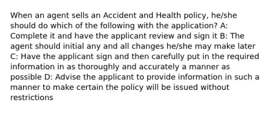 When an agent sells an Accident and Health policy, he/she should do which of the following with the application? A: Complete it and have the applicant review and sign it B: The agent should initial any and all changes he/she may make later C: Have the applicant sign and then carefully put in the required information in as thoroughly and accurately a manner as possible D: Advise the applicant to provide information in such a manner to make certain the policy will be issued without restrictions