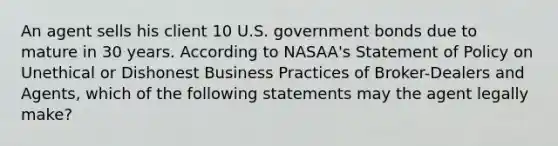 An agent sells his client 10 U.S. government bonds due to mature in 30 years. According to NASAA's Statement of Policy on Unethical or Dishonest Business Practices of Broker-Dealers and Agents, which of the following statements may the agent legally make?