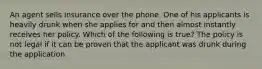 An agent sells insurance over the phone. One of his applicants is heavily drunk when she applies for and then almost instantly receives her policy. Which of the following is true? The policy is not legal if it can be proven that the applicant was drunk during the application