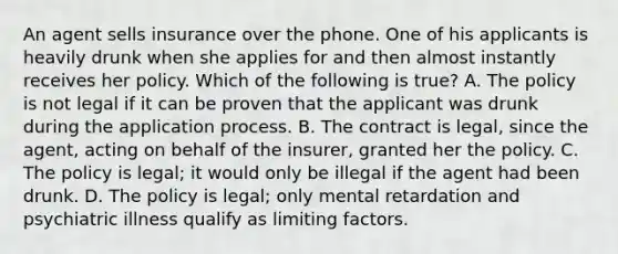 An agent sells insurance over the phone. One of his applicants is heavily drunk when she applies for and then almost instantly receives her policy. Which of the following is true? A. The policy is not legal if it can be proven that the applicant was drunk during the application process. B. The contract is legal, since the agent, acting on behalf of the insurer, granted her the policy. C. The policy is legal; it would only be illegal if the agent had been drunk. D. The policy is legal; only mental retardation and psychiatric illness qualify as limiting factors.