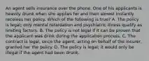 An agent sells insurance over the phone. One of his applicants is heavily drunk when she applies for and then almost instantly receives her policy. Which of the following is true? A. The policy is legal; only mental retardation and psychiatric illness qualify as limiting factors. B. The policy is not legal if it can be proven that the applicant was drink during the application process. C. The contract is legal, since the agent, acting on behalf of the insurer, granted her the policy. D. The policy is legal; it would only be illegal if the agent had been drunk.