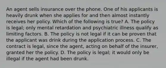 An agent sells insurance over the phone. One of his applicants is heavily drunk when she applies for and then almost instantly receives her policy. Which of the following is true? A. The policy is legal; only mental retardation and psychiatric illness qualify as limiting factors. B. The policy is not legal if it can be proven that the applicant was drink during the application process. C. The contract is legal, since the agent, acting on behalf of the insurer, granted her the policy. D. The policy is legal; it would only be illegal if the agent had been drunk.