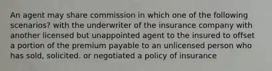 An agent may share commission in which one of the following scenarios? with the underwriter of the insurance company with another licensed but unappointed agent to the insured to offset a portion of the premium payable to an unlicensed person who has sold, solicited. or negotiated a policy of insurance